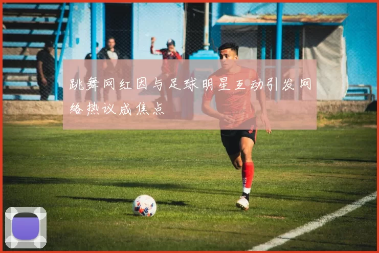 跳舞网红因与足球明星互动引发网络热议成焦点