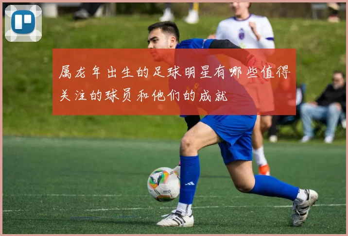 属龙年出生的足球明星有哪些值得关注的球员和他们的成就