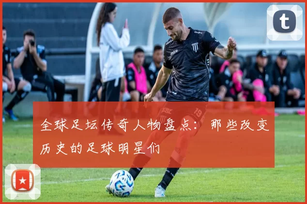 全球足坛传奇人物盘点：那些改变历史的足球明星们