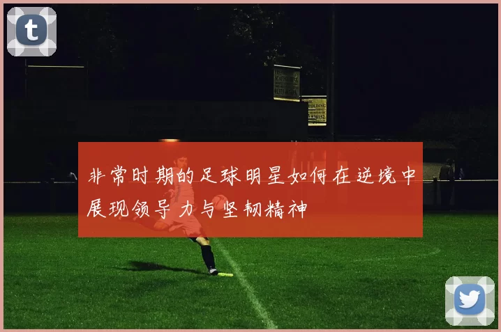 非常时期的足球明星如何在逆境中展现领导力与坚韧精神