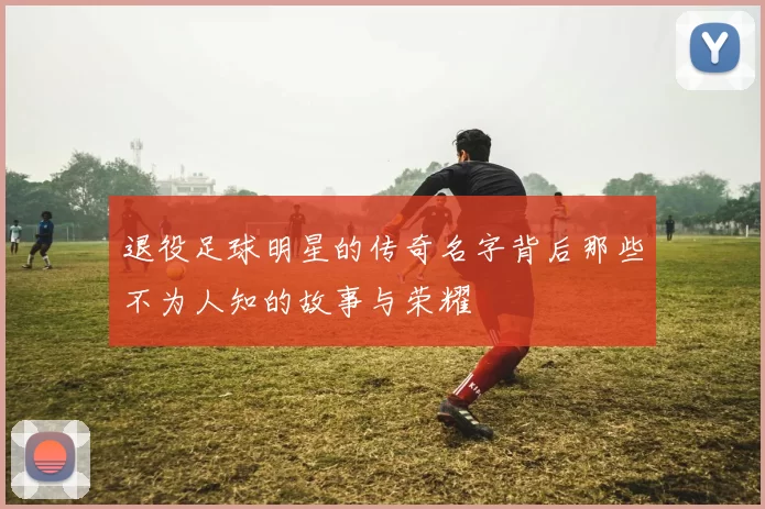 退役足球明星的传奇名字背后那些不为人知的故事与荣耀