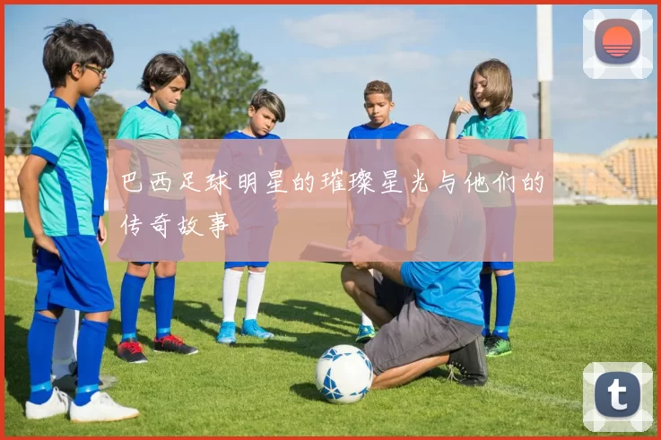 巴西足球明星的璀璨星光与他们的传奇故事