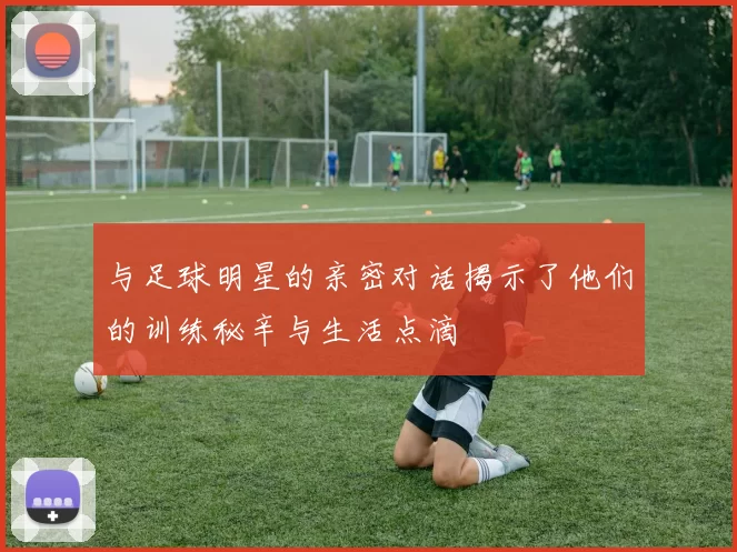 与足球明星的亲密对话揭示了他们的训练秘辛与生活点滴