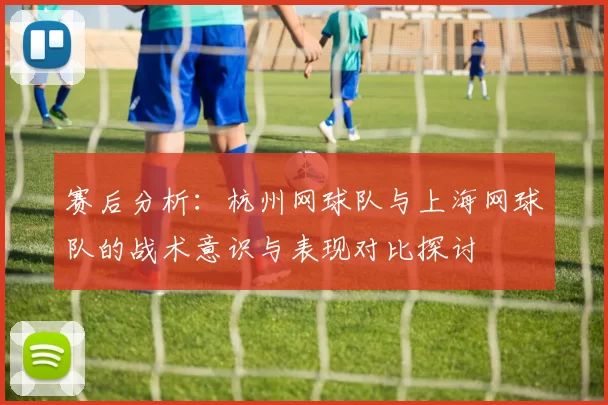 赛后分析：杭州网球队与上海网球队的战术意识与表现对比探讨