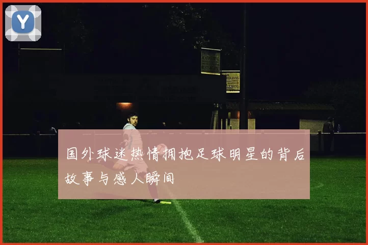 国外球迷热情拥抱足球明星的背后故事与感人瞬间