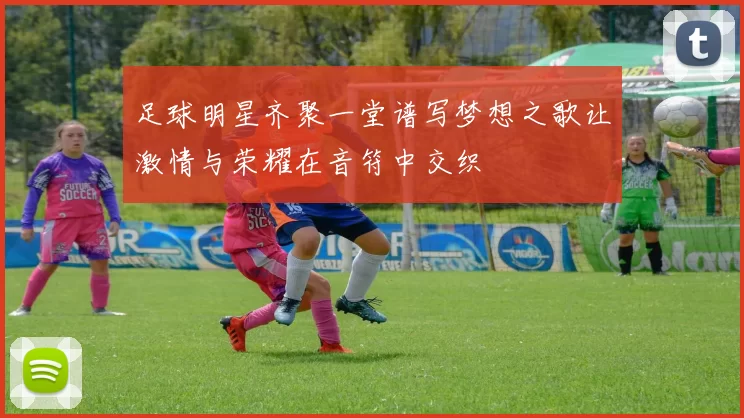 足球明星齐聚一堂谱写梦想之歌让激情与荣耀在音符中交织