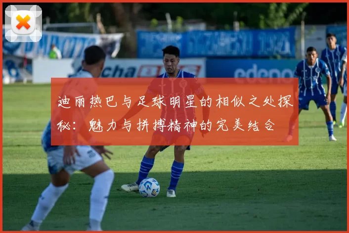 迪丽热巴与足球明星的相似之处探秘：魅力与拼搏精神的完美结合