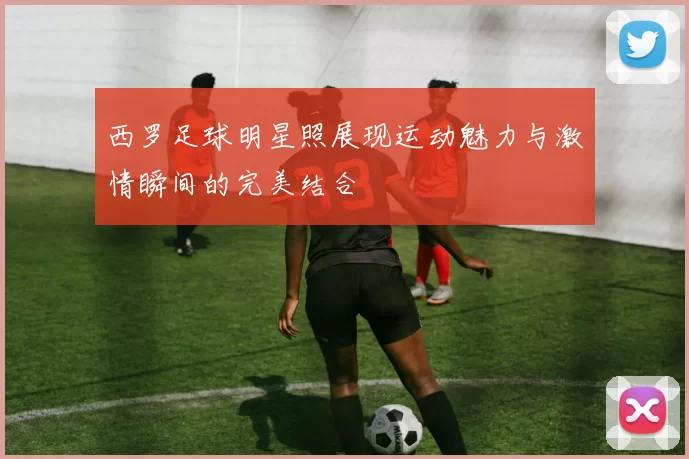 西罗足球明星照展现运动魅力与激情瞬间的完美结合