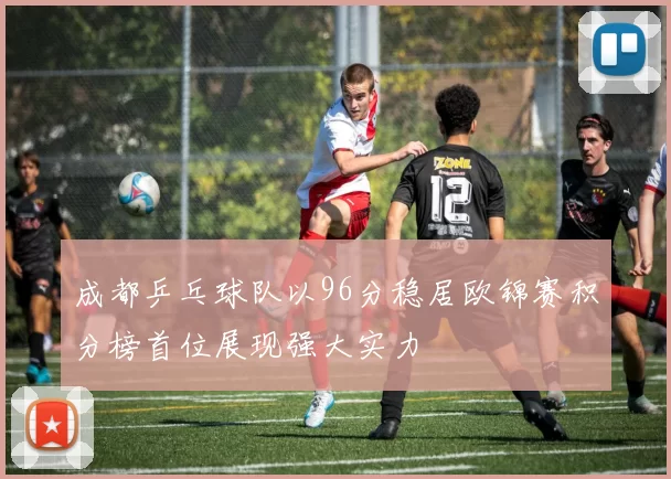 成都乒乓球队以96分稳居欧锦赛积分榜首位展现强大实力