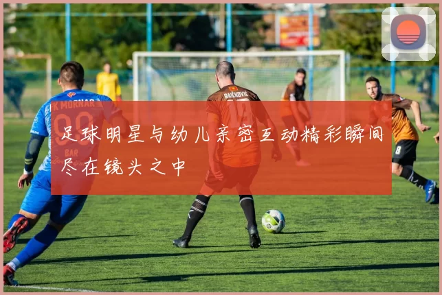 足球明星与幼儿亲密互动精彩瞬间尽在镜头之中