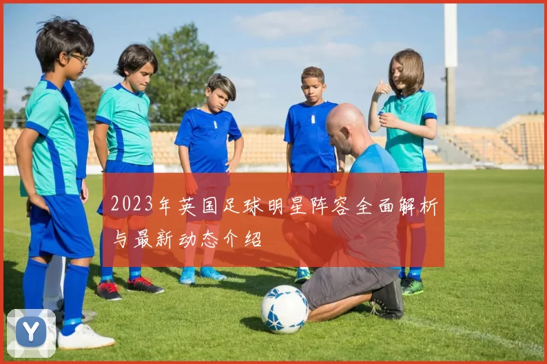 2023年英国足球明星阵容全面解析与最新动态介绍