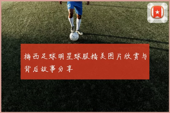 梅西足球明星球服精美图片欣赏与背后故事分享