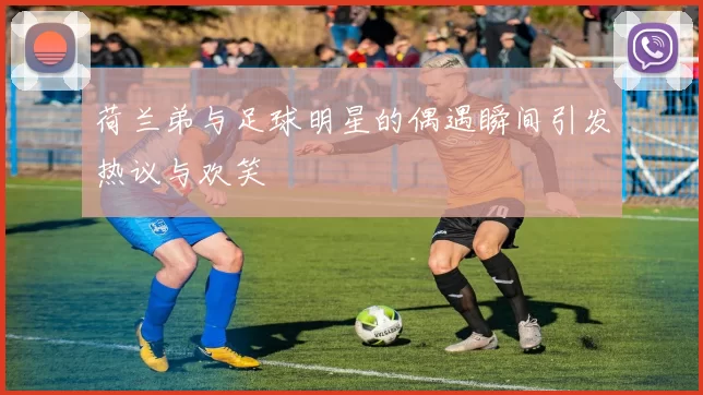 荷兰弟与足球明星的偶遇瞬间引发热议与欢笑