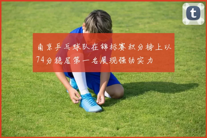 南京乒乓球队在锦标赛积分榜上以74分稳居第一名展现强劲实力