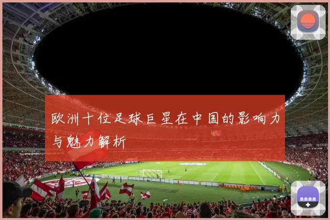 欧洲十位足球巨星在中国的影响力与魅力解析