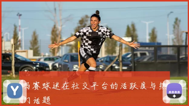 马赛球迷在社交平台的活跃度与热门话题