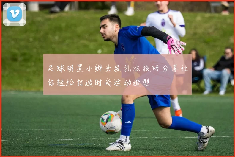 足球明星小辫头发扎法技巧分享让你轻松打造时尚运动造型