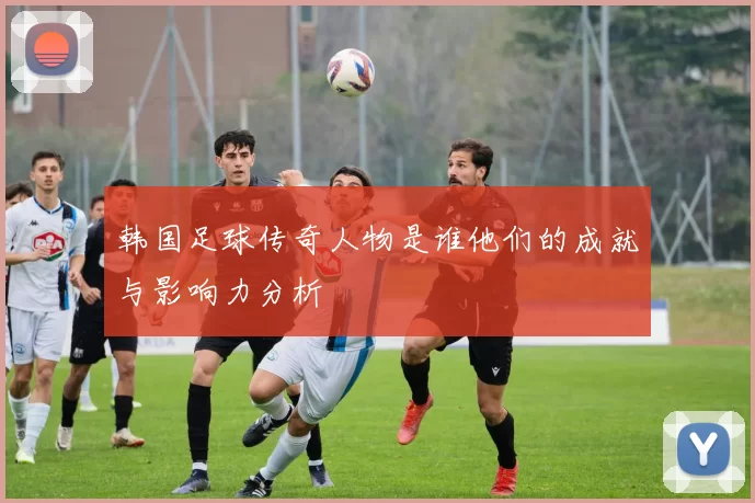 韩国足球传奇人物是谁他们的成就与影响力分析