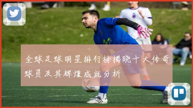 全球足球明星排行榜揭晓十大传奇球员及其辉煌成就分析