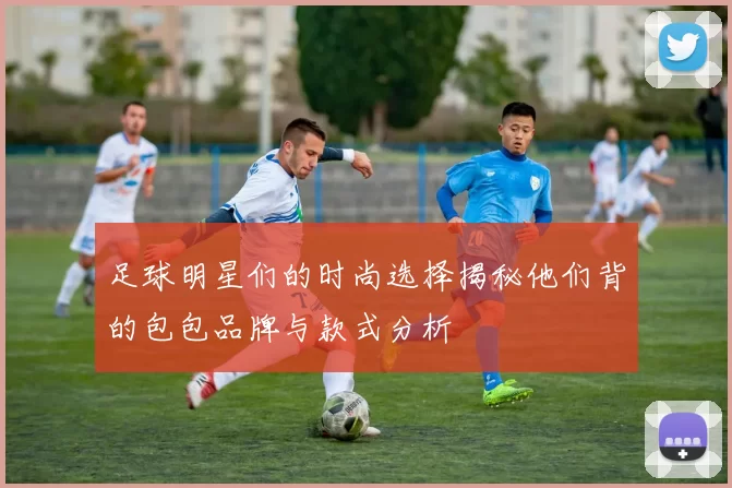 足球明星们的时尚选择揭秘他们背的包包品牌与款式分析