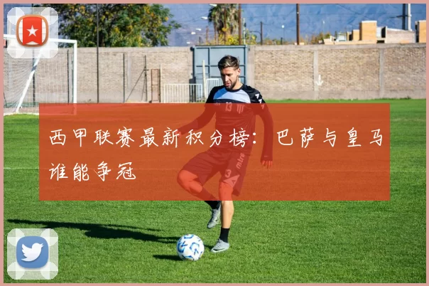 西甲联赛最新积分榜：巴萨与皇马谁能争冠