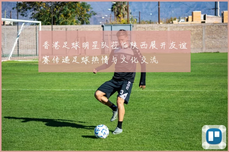 香港足球明星队莅临陕西展开友谊赛传递足球热情与文化交流