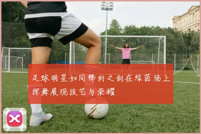 足球明星如同锋利之剑在绿茵场上挥舞展现技艺与荣耀