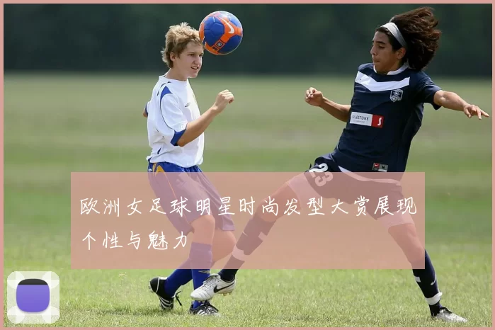 欧洲女足球明星时尚发型大赏展现个性与魅力