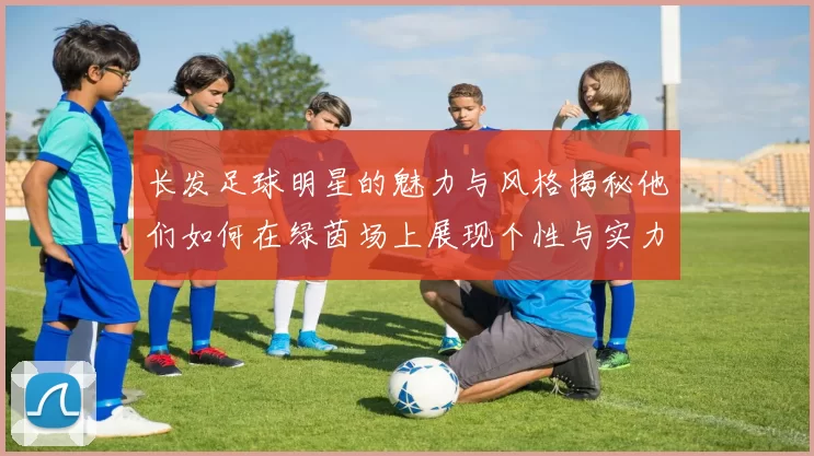 长发足球明星的魅力与风格揭秘他们如何在绿茵场上展现个性与实力