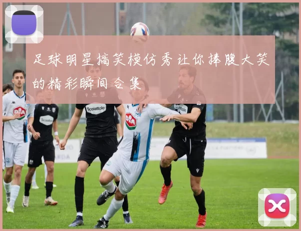 足球明星搞笑模仿秀让你捧腹大笑的精彩瞬间合集