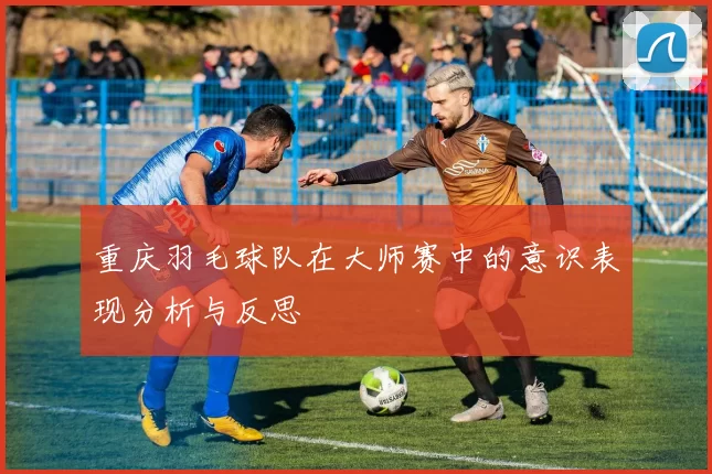 重庆羽毛球队在大师赛中的意识表现分析与反思