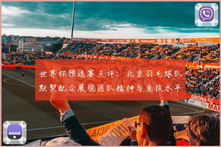 世界杯预选赛点评：北京羽毛球队默契配合展现团队精神与竞技水平