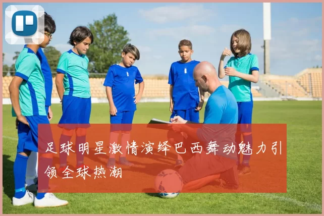 足球明星激情演绎巴西舞动魅力引领全球热潮