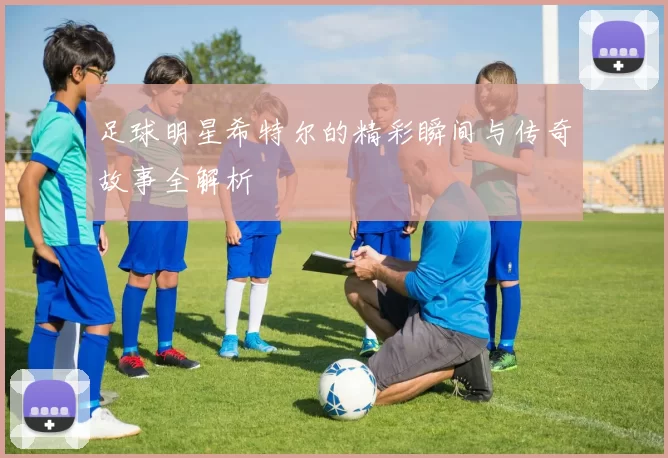 足球明星希特尔的精彩瞬间与传奇故事全解析