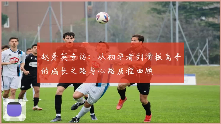 赵秀英专访：从初学者到滑板高手的成长之路与心路历程回顾