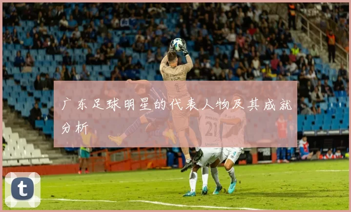 广东足球明星的代表人物及其成就分析