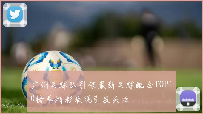 广州足球队引领最新足球配合TOP10榜单精彩表现引发关注