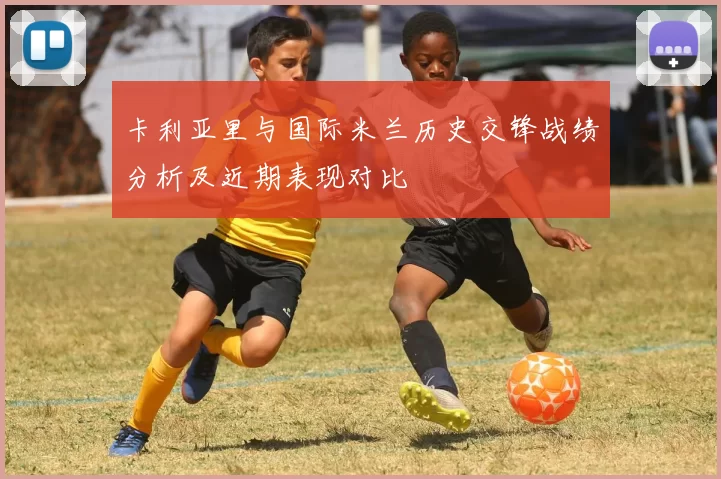卡利亚里与国际米兰历史交锋战绩分析及近期表现对比