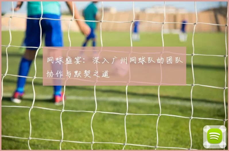网球盛宴：深入广州网球队的团队协作与默契之道