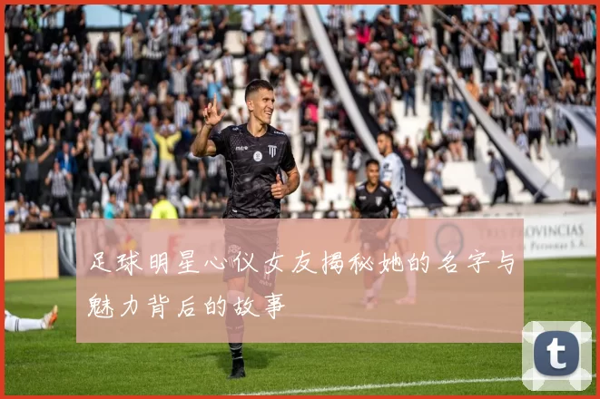 足球明星心仪女友揭秘她的名字与魅力背后的故事