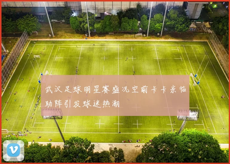 武汉足球明星赛盛况空前卡卡亲临助阵引发球迷热潮