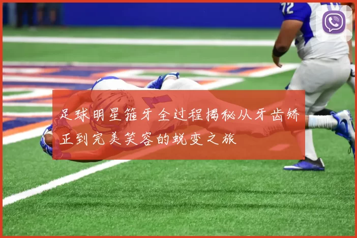 足球明星箍牙全过程揭秘从牙齿矫正到完美笑容的蜕变之旅