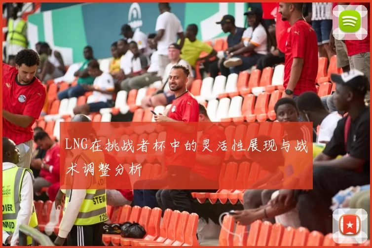 LNG在挑战者杯中的灵活性展现与战术调整分析
