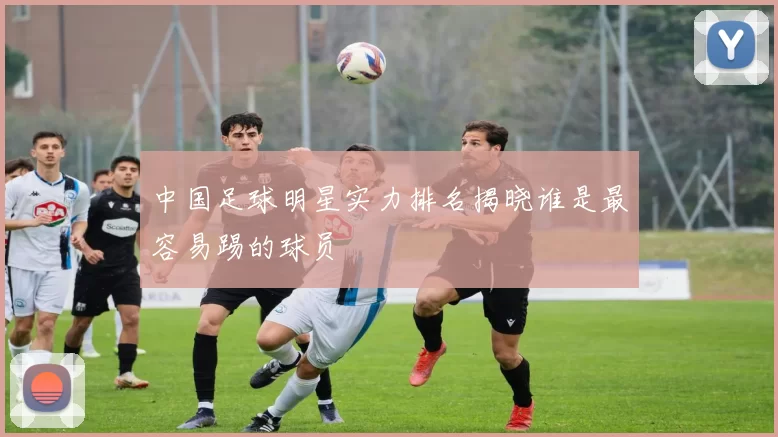 中国足球明星实力排名揭晓谁是最容易踢的球员