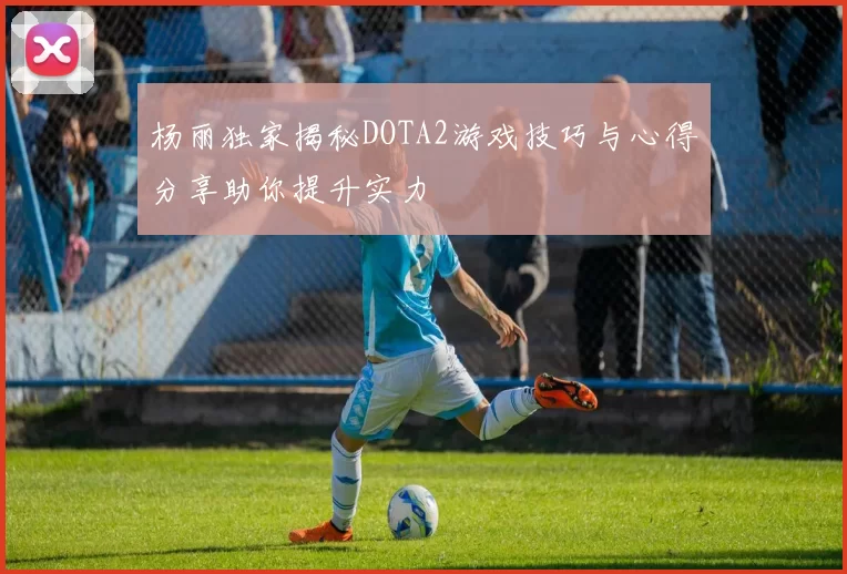 杨丽独家揭秘DOTA2游戏技巧与心得分享助你提升实力