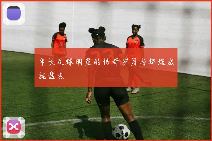 年长足球明星的传奇岁月与辉煌成就盘点