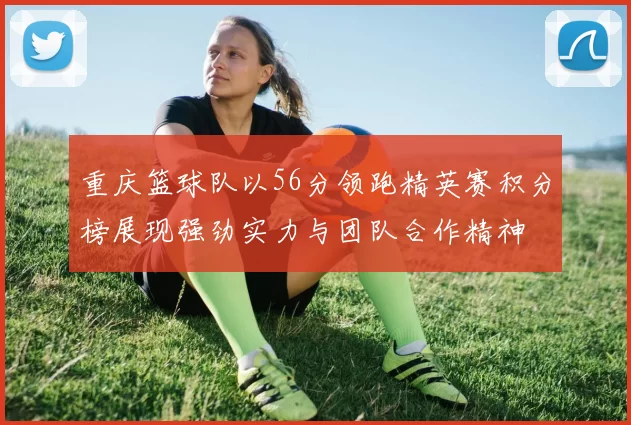 重庆篮球队以56分领跑精英赛积分榜展现强劲实力与团队合作精神