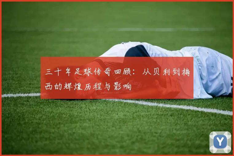 三十年足球传奇回顾：从贝利到梅西的辉煌历程与影响