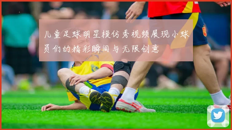 儿童足球明星模仿秀视频展现小球员们的精彩瞬间与无限创意