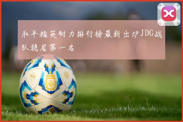 和平精英耐力排行榜最新出炉JDG战队稳居第一名
